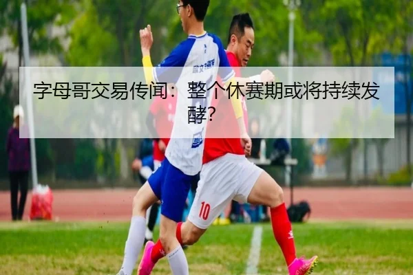 字母哥交易传闻：整个休赛期或将持续发酵？